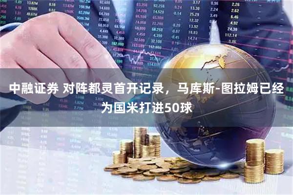 中融证券 对阵都灵首开记录，马库斯-图拉姆已经为国米打进50球